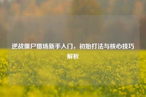 逆战僵尸猎场新手入门，初始打法与核心技巧解析