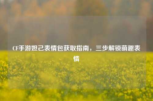 CF手游妲己表情包获取指南，三步解锁萌趣表情