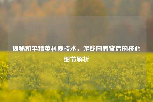 揭秘和平精英材质技术，游戏画面背后的核心细节解析