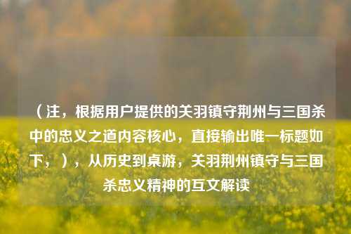 （注，根据用户提供的关羽镇守荆州与三国杀中的忠义之道内容核心，直接输出唯一标题如下，），从历史到桌游，关羽荆州镇守与三国杀忠义精神的互文解读