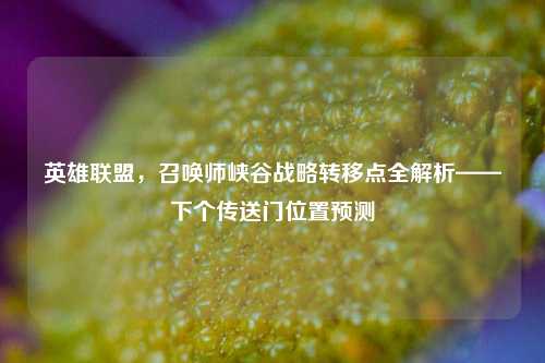 英雄联盟，召唤师峡谷战略转移点全解析——下个传送门位置预测