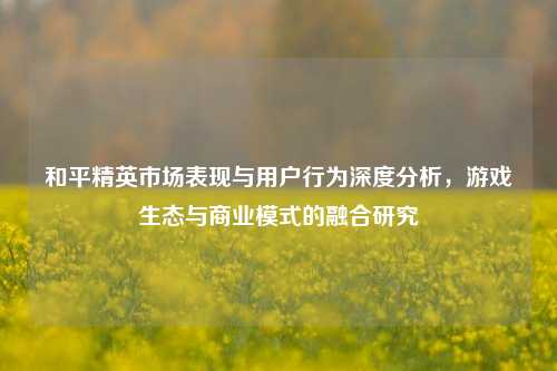 和平精英市场表现与用户行为深度分析，游戏生态与商业模式的融合研究