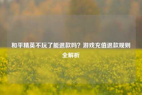 和平精英不玩了能退款吗？游戏充值退款规则全解析