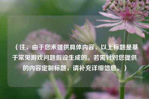 （注，由于您未提供具体内容，以上标题是基于常见游戏问题假设生成的。若需针对您提供的内容定制标题，请补充详细信息。）