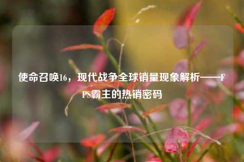 使命召唤16，现代战争全球销量现象解析——FPS霸主的热销密码