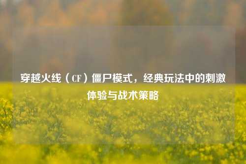 穿越火线（CF）僵尸模式，经典玩法中的***体验与战术策略