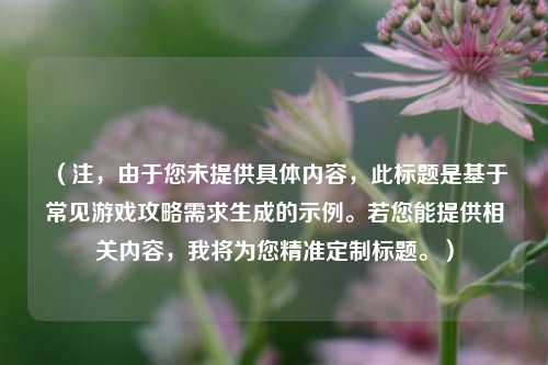 （注，由于您未提供具体内容，此标题是基于常见游戏攻略需求生成的示例。若您能提供相关内容，我将为您精准定制标题。）