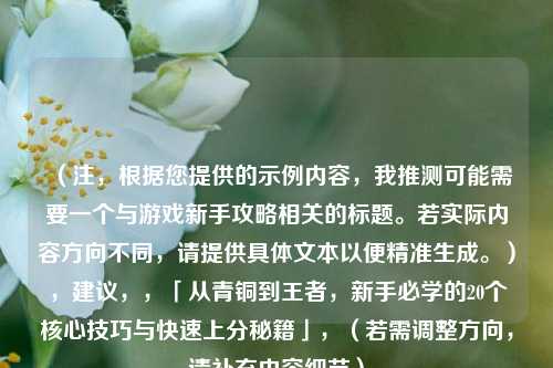 （注，根据您提供的示例内容，我推测可能需要一个与游戏新手攻略相关的标题。若实际内容方向不同，请提供具体文本以便精准生成。），建议，，「从青铜到王者，新手必学的20个核心技巧与快速上分秘籍」，（若需调整方向，请补充内容细节）