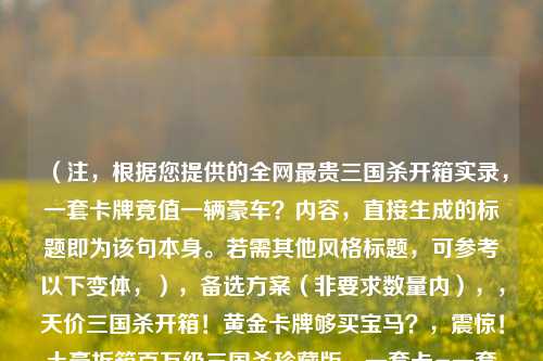 （注，根据您提供的全网最贵三国杀开箱实录，一套卡牌竟值一辆豪车？内容，直接生成的标题即为该句本身。若需其他风格标题，可参考以下变体，），备选方案（非要求数量内），，天价三国杀开箱！黄金卡牌够买宝马？，震惊！土豪拆箱百万级三国杀珍藏版，一套卡=一套房？揭秘史上最奢三国杀