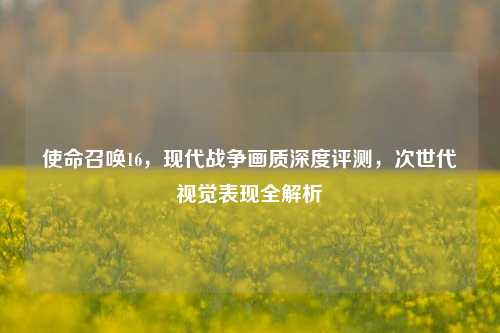 使命召唤16，现代战争画质深度评测，次世代视觉表现全解析