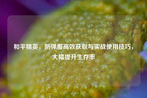和平精英，防弹服高效获取与实战使用技巧，大幅提升生存率
