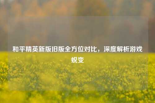 和平精英新版旧版全方位对比，深度解析游戏蜕变