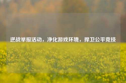 逆战举报活动，净化游戏环境，捍卫公平竞技