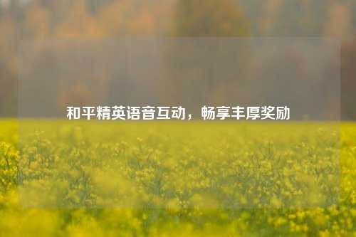 和平精英语音互动，畅享丰厚奖励