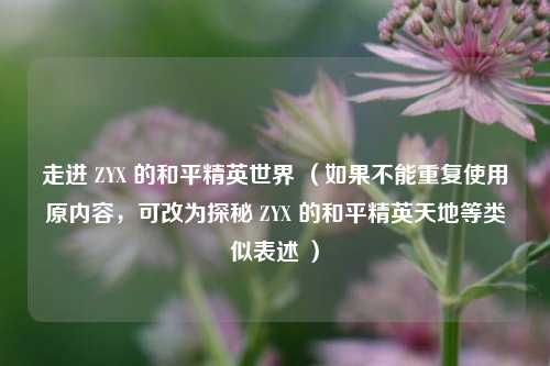 走进 ZYX 的和平精英世界 （如果不能重复使用原内容，可改为探秘 ZYX 的和平精英天地等类似表述 ）