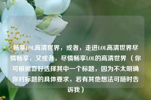 畅享LOL高清世界，或者，走进LOL高清世界尽情畅享，又或者，尽情畅享LOL的高清世界 （你可根据喜好选择其中一个标题，因为不太明确你对标题的具体要求，若有其他想法可随时告诉我）