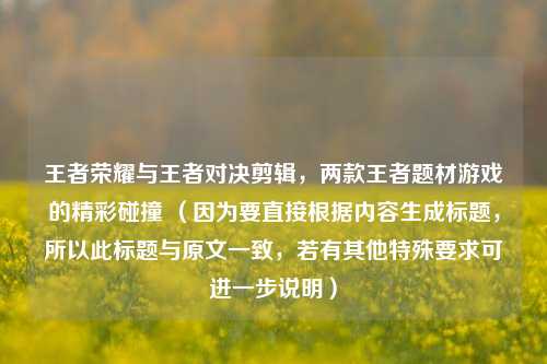 王者荣耀与王者对决剪辑，两款王者题材游戏的精彩碰撞 （因为要直接根据内容生成标题，所以此标题与原文一致，若有其他特殊要求可进一步说明）