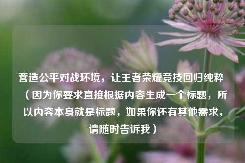营造公平对战环境，让王者荣耀竞技回归纯粹 （因为你要求直接根据内容生成一个标题，所以内容本身就是标题，如果你还有其他需求，请随时告诉我）