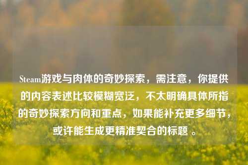 Steam游戏与肉体的奇妙探索，需注意，你提供的内容表述比较模糊宽泛，不太明确具体所指的奇妙探索方向和重点，如果能补充更多细节，或许能生成更精准契合的标题 。