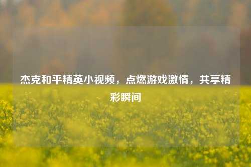 杰克和平精英小视频，点燃游戏***，共享精彩瞬间