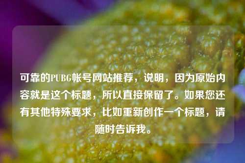 可靠的PUBG帐号网站推荐，说明，因为原始内容就是这个标题，所以直接保留了。如果您还有其他特殊要求，比如重新创作一个标题，请随时告诉我。
