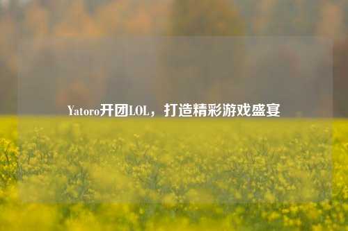 Yatoro开团LOL，打造精彩游戏盛宴
