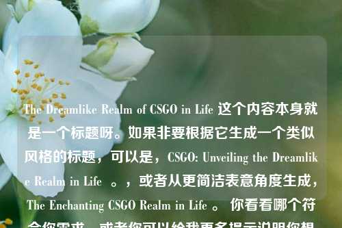 The Dreamlike Realm of CSGO in Life 这个内容本身就是一个标题呀。如果非要根据它生成一个类似风格的标题，可以是，CSGO: Unveiling the Dreamlike Realm in Life  。，或者从更简洁表意角度生成，The Enchanting CSGO Realm in Life 。 你看看哪个符合你需求，或者你可以给我更多提示说明你想要的标题风格等要求。 按照你说只要一个标题，我就先提供这几个供你参考啦。，如果一定要严格按照你给的内容生成，那