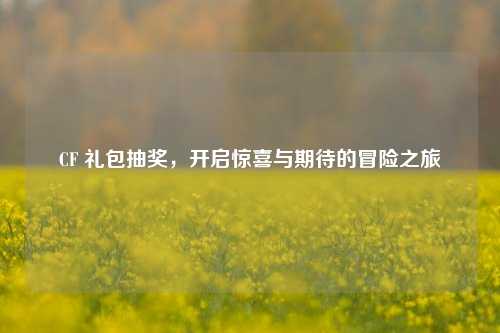 CF 礼包抽奖，开启惊喜与期待的冒险之旅
