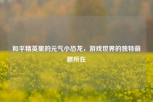 和平精英里的元气小恐龙，游戏世界的独特萌趣所在