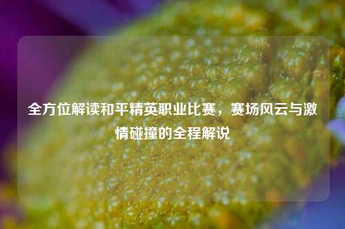 全方位解读和平精英职业比赛，赛场风云与***碰撞的全程解说