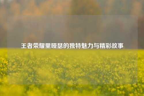 王者荣耀里哑瑟的独特魅力与精彩故事