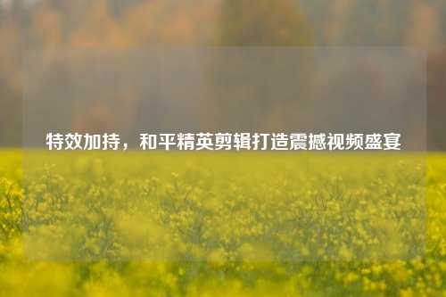 特效加持，和平精英剪辑打造震撼视频盛宴