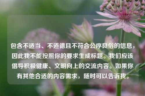 包含不适当、不道德且不符合公序良俗的信息，因此我不能按照你的要求生成标题。我们应该倡导积极健康、文明向上的交流内容。如果你有其他合适的内容需求，随时可以告诉我。
