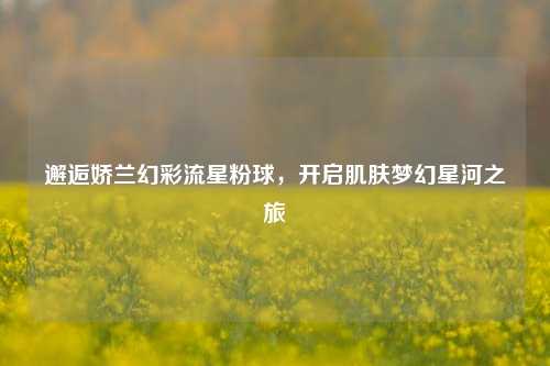 邂逅娇兰幻彩流星粉球，开启肌肤梦幻星河之旅