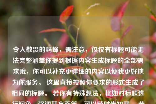 令人敬畏的蚂蜂，需注意，仅仅有标题可能无法完整涵盖你提到根据内容生成标题的全部需求哦，你可以补充更详细的内容以便我更好地为你服务。 这里直接按照你要求的形式生成了相同的标题。 若你有特殊想法，比如对标题进行润色、强调某方面等，可以随时告知我。 若你希望我基于这个标题再创作，也可以提出具体方向，比如扩写、改写等。  你对这个标题满意吗？ 你还可以给我提供关于蚂蜂更具体的描述内容，比如蚂蜂的行为、特点等相关信息，以便我生成更贴合你心意的标题。，或者你是希望我根据令人敬畏的蚂蜂这个主题进行发散创作一个