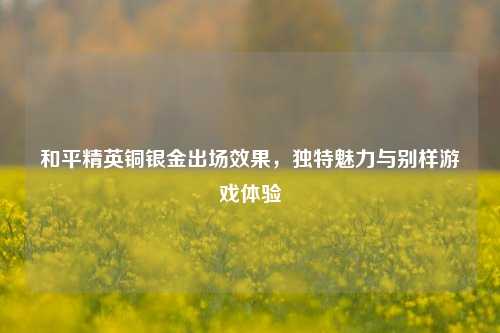 和平精英铜银金出场效果，独特魅力与别样游戏体验
