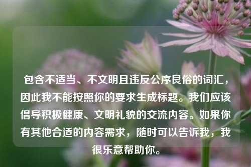 包含不适当、不文明且违反公序良俗的词汇，因此我不能按照你的要求生成标题。我们应该倡导积极健康、文明礼貌的交流内容。如果你有其他合适的内容需求，随时可以告诉我，我很乐意帮助你。