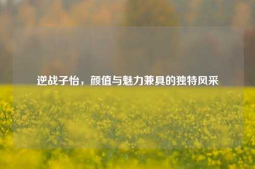 逆战子怡，颜值与魅力兼具的独特风采
