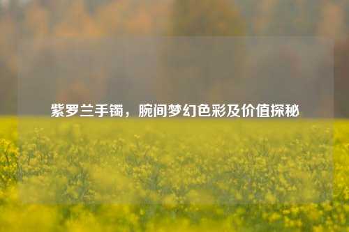 紫罗兰手镯，腕间梦幻色彩及价值探秘