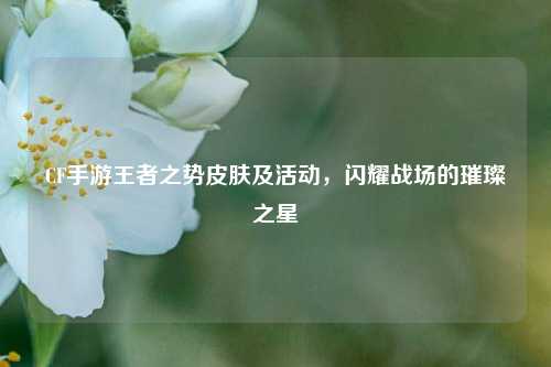CF手游王者之势皮肤及活动，闪耀战场的璀璨之星