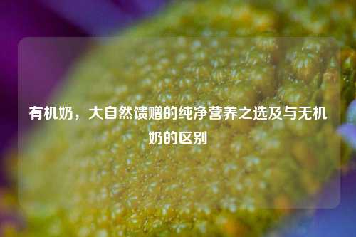 有机奶，大自然馈赠的纯净营养之选及与无机奶的区别
