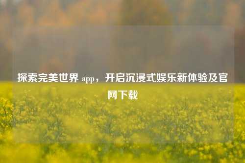 探索完美世界 app，开启沉浸式娱乐新体验及官网下载