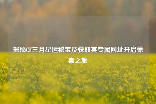 探秘CF三月星运秘宝及获取其专属网址开启惊喜之旅