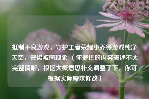 ***不良游戏，守护王者荣耀小乔等游戏纯净天空，警惕被图现象 （你提供的内容表述不太完整清晰，根据大概意思补充调整了下，你可根据实际需求修改）