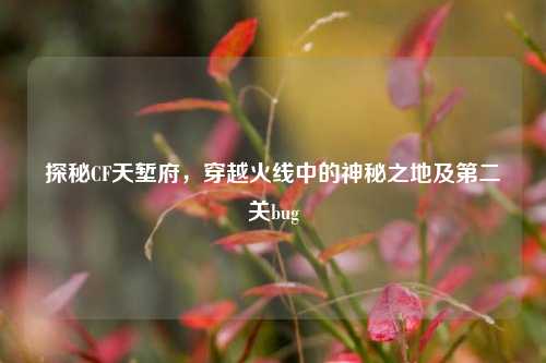 探秘CF天堑府，穿越火线中的神秘之地及第二关bug