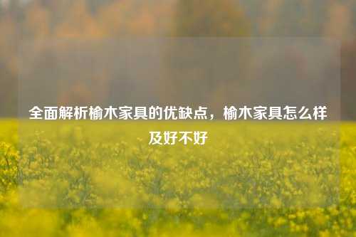 全面解析榆木家具的优缺点，榆木家具怎么样及好不好