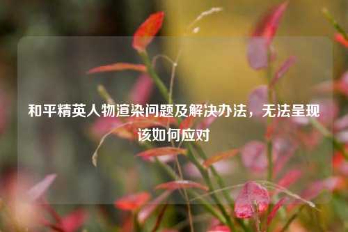 和平精英人物渲染问题及解决办法，无法呈现该如何应对
