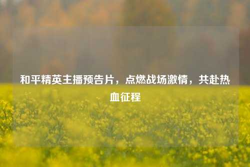 和平精英主播预告片，点燃战场***，共赴热血征程