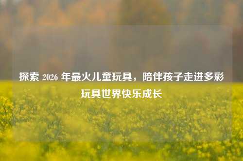 探索 2026 年最火儿童玩具，陪伴孩子走进多彩玩具世界快乐成长