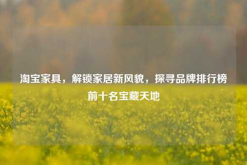  *** 家具，解锁家居新风貌，探寻品牌排行榜前十名宝藏天地